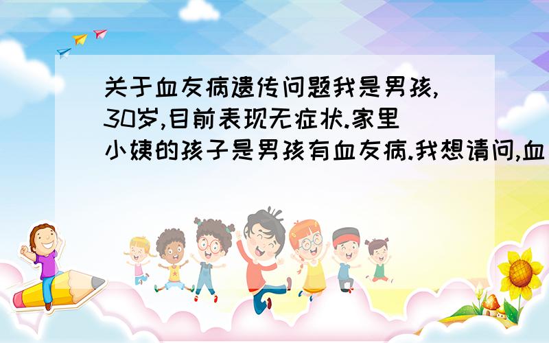 关于血友病遗传问题我是男孩,30岁,目前表现无症状.家里小姨的孩子是男孩有血友病.我想请问,血友病现在不发病,今后会不会