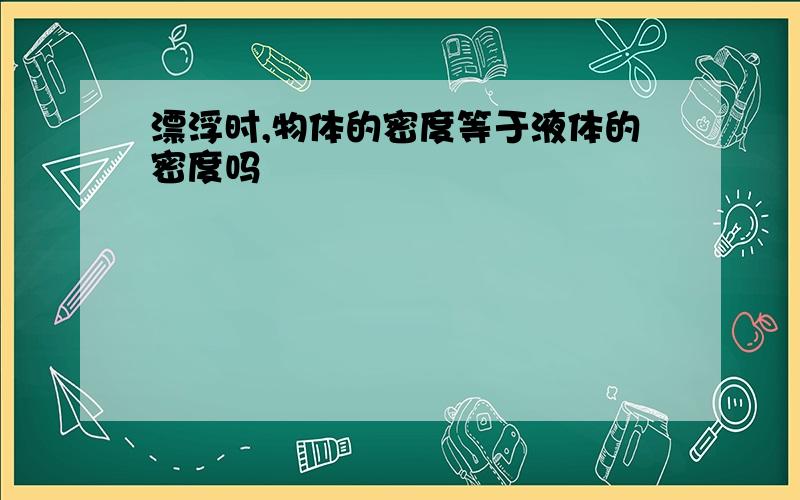 漂浮时,物体的密度等于液体的密度吗