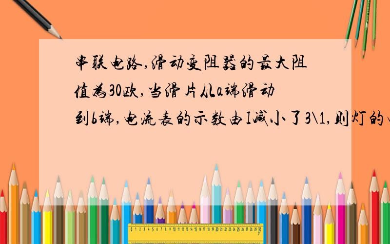 串联电路,滑动变阻器的最大阻值为30欧,当滑片从a端滑动到b端,电流表的示数由I减小了3\1,则灯的电阻Rl=?