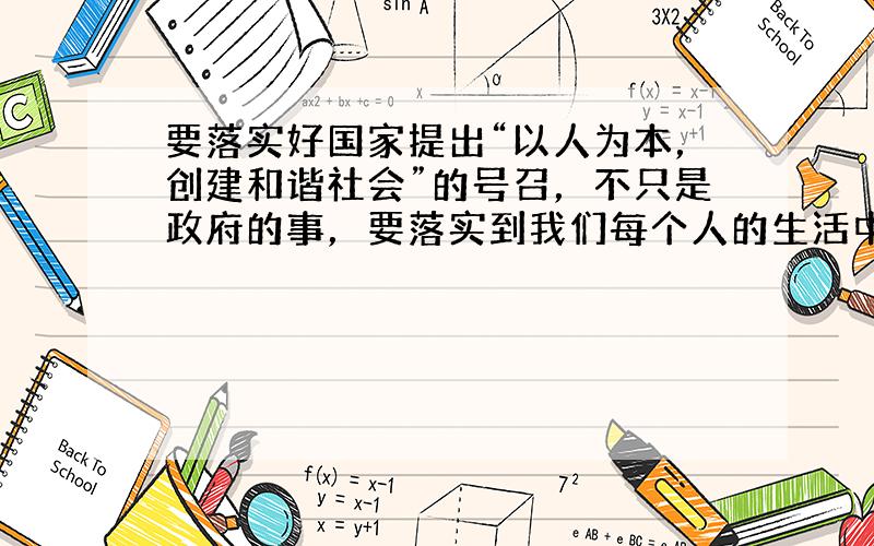 要落实好国家提出“以人为本，创建和谐社会”的号召，不只是政府的事，要落实到我们每个人的生活中．比如说公共场所禁止吸烟，我