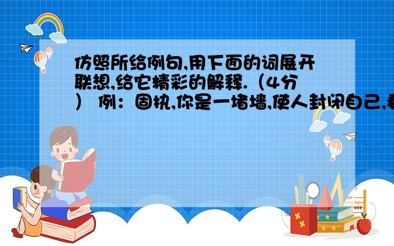 仿照所给例句,用下面的词展开联想,给它精彩的解释.（4分） 例：固执,你是一堵墙,使人封闭自己,看不