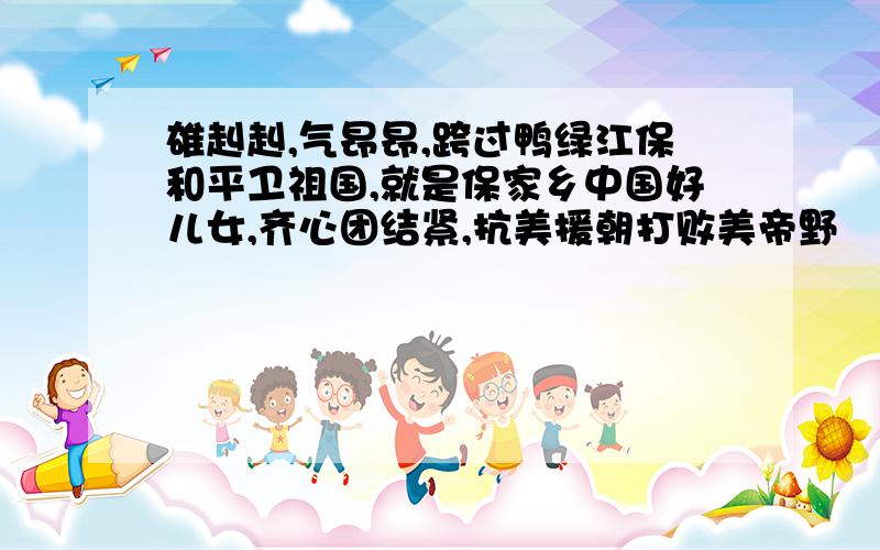 雄赳赳,气昂昂,跨过鸭绿江保和平卫祖国,就是保家乡中国好儿女,齐心团结紧,抗美援朝打败美帝野