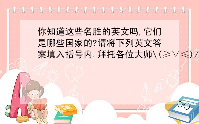 你知道这些名胜的英文吗,它们是哪些国家的?请将下列英文答案填入括号内.拜托各位大师\(≥▽≤)/!