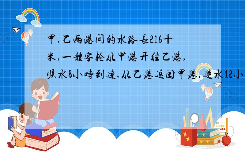 甲,乙两港间的水路长216千米,一艘客轮从甲港开往乙港,顺水8小时到达,从乙港返回甲港,逆水12小时到达,这艘客轮的船速