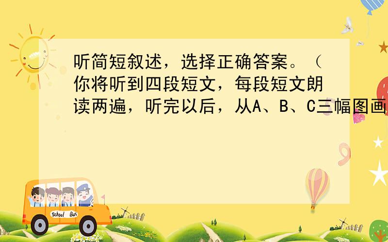 听简短叙述，选择正确答案。（你将听到四段短文，每段短文朗读两遍，听完以后，从A、B、C三幅图画中选出最符合内容的一幅）