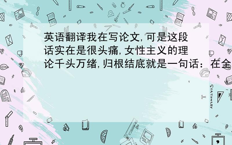 英语翻译我在写论文,可是这段话实在是很头痛,女性主义的理论千头万绪,归根结底就是一句话：在全人类实现男女平等.所有的女性