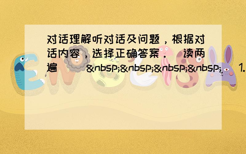 对话理解听对话及问题，根据对话内容，选择正确答案。（读两遍） (     )1.