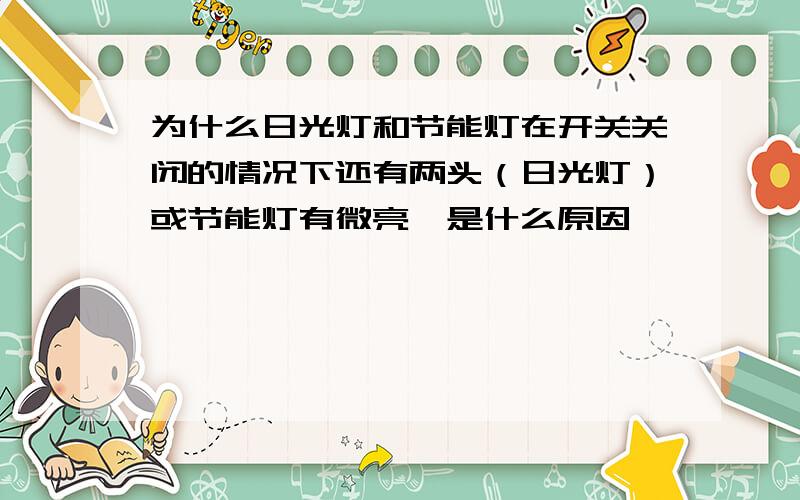 为什么日光灯和节能灯在开关关闭的情况下还有两头（日光灯）或节能灯有微亮,是什么原因