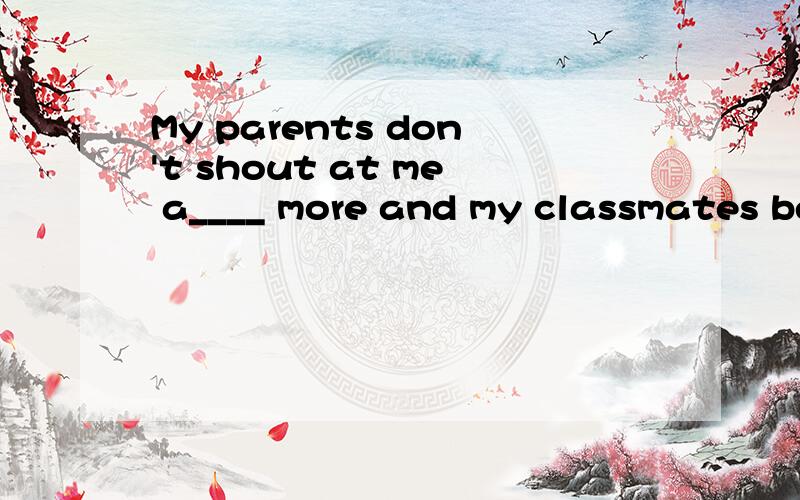 My parents don't shout at me a____ more and my classmates be