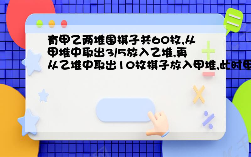 有甲乙两堆围棋子共60枚,从甲堆中取出3/5放入乙堆,再从乙堆中取出10枚棋子放入甲堆,此时甲乙两堆棋...