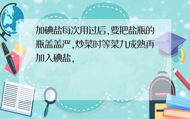 加碘盐每次用过后,要把盐瓶的瓶盖盖严,炒菜时等菜九成熟再加入碘盐,