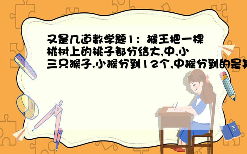 又是几道数学题1：猴王把一棵桃树上的桃子都分给大,中,小三只猴子.小猴分到12个,中猴分到的是其他两只猴的桃子个数的和,