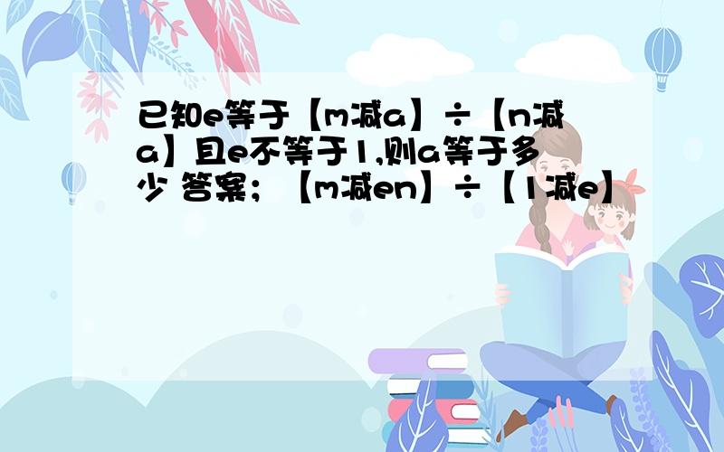 已知e等于【m减a】÷【n减a】且e不等于1,则a等于多少 答案；【m减en】÷【1减e】