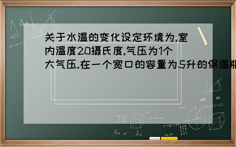 关于水温的变化设定环境为,室内温度20摄氏度,气压为1个大气压.在一个宽口的容量为5升的保温瓶里面有1升的98摄氏度热水