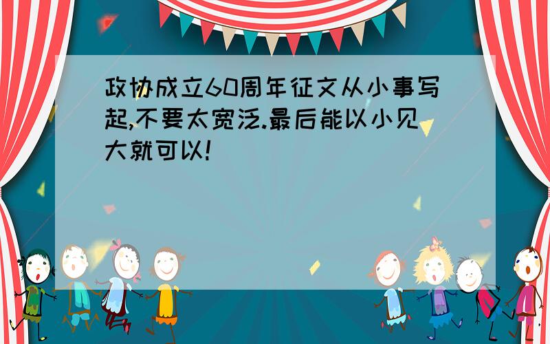 政协成立60周年征文从小事写起,不要太宽泛.最后能以小见大就可以!