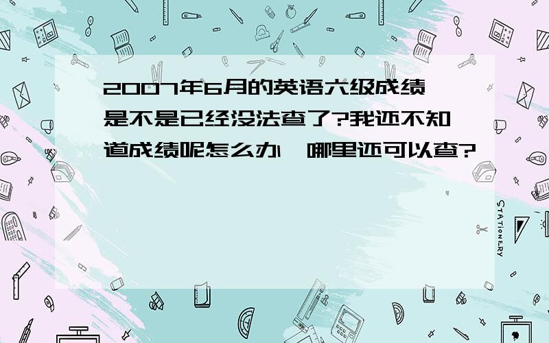 2007年6月的英语六级成绩是不是已经没法查了?我还不知道成绩呢怎么办,哪里还可以查?