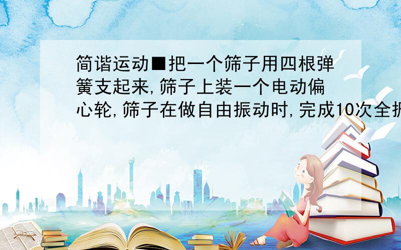 简谐运动■把一个筛子用四根弹簧支起来,筛子上装一个电动偏心轮,筛子在做自由振动时,完成10次全振动用时15s,在某电压下