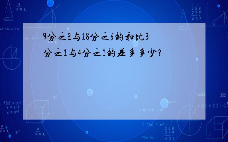 9分之2与18分之5的和比3分之1与4分之1的差多多少?