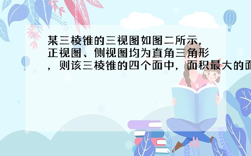 某三棱锥的三视图如图二所示，正视图、侧视图均为直角三角形，则该三棱锥的四个面中，面积最大的面的面积是 *** . 要画出