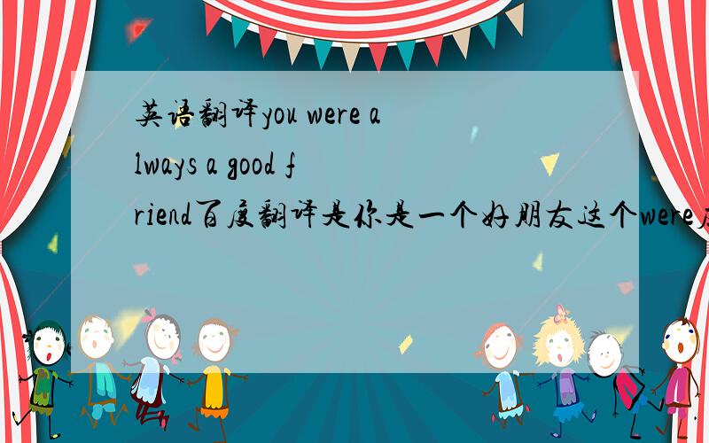 英语翻译you were always a good friend百度翻译是你是一个好朋友这个were应该不是过去式吧,