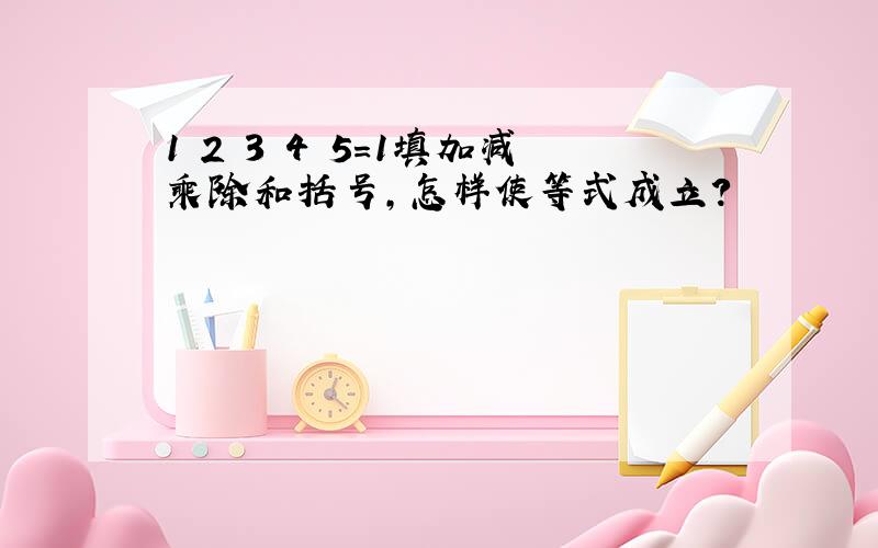 1 2 3 4 5=1填加减乘除和括号,怎样使等式成立?