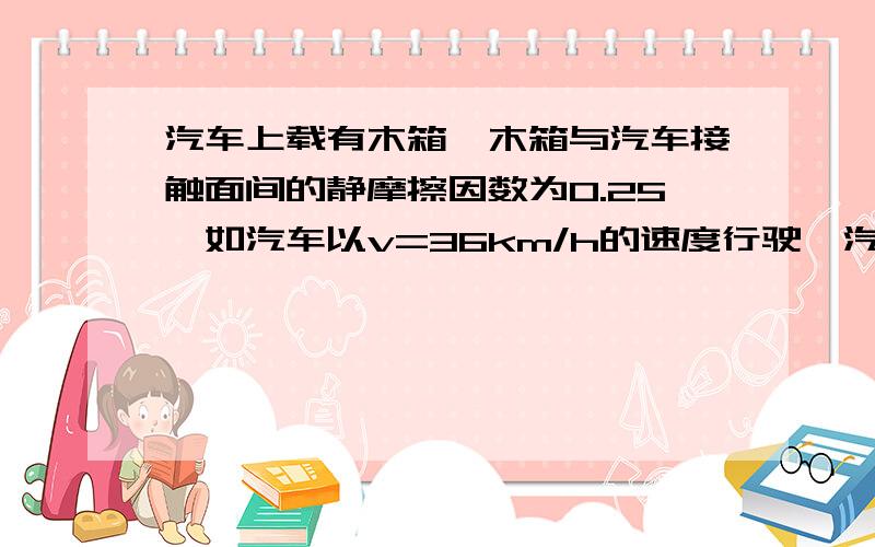 汽车上载有木箱,木箱与汽车接触面间的静摩擦因数为0.25,如汽车以v=36km/h的速度行驶,汽车至少…………