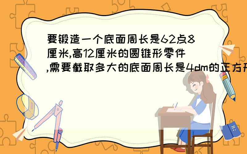 要锻造一个底面周长是62点8厘米,高12厘米的圆锥形零件,需要截取多大的底面周长是4dm的正方形钢材为原料