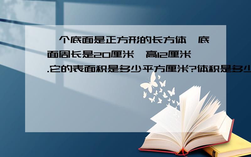 一个底面是正方形的长方体,底面周长是20厘米,高12厘米.它的表面积是多少平方厘米?体积是多少立方厘米?