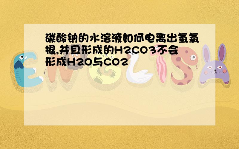 碳酸钠的水溶液如何电离出氢氧根,并且形成的H2CO3不会形成H2O与CO2