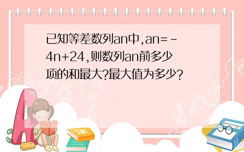 已知等差数列an中,an=-4n+24,则数列an前多少项的和最大?最大值为多少?