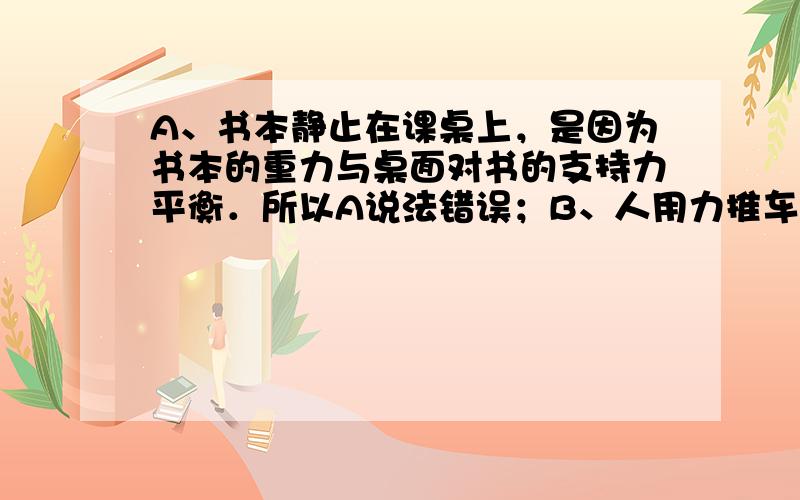 A、书本静止在课桌上，是因为书本的重力与桌面对书的支持力平衡．所以A说法错误；B、人用力推车，车未动，是因为推