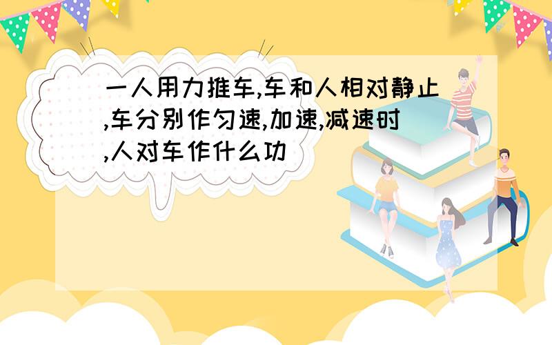 一人用力推车,车和人相对静止,车分别作匀速,加速,减速时,人对车作什么功