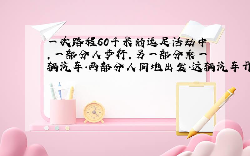 一次路程60千米的远足活动中,一部分人步行,另一部分乘一辆汽车.两部分人同地出发.这辆汽车开到目的地后,再回头接步行的这