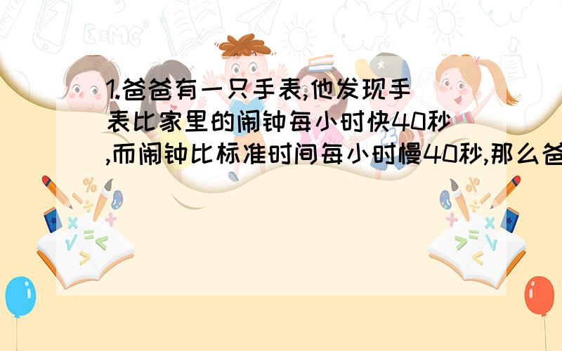 1.爸爸有一只手表,他发现手表比家里的闹钟每小时快40秒,而闹钟比标准时间每小时慢40秒,那么爸爸的手表一昼夜比标准时间