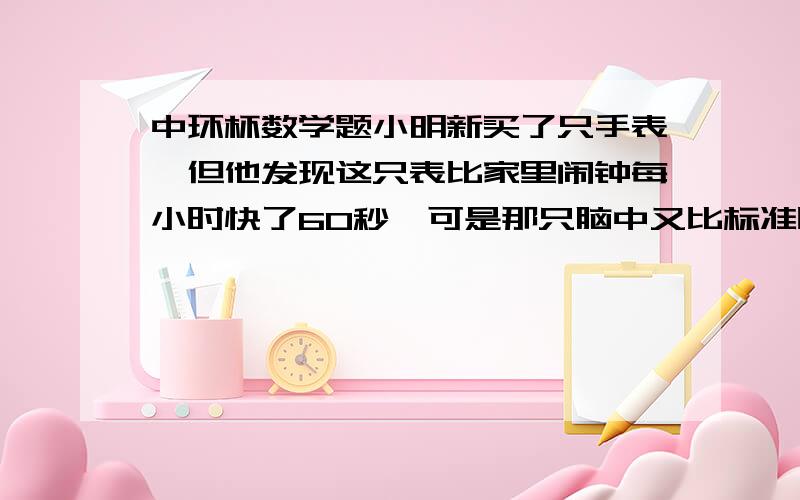 中环杯数学题小明新买了只手表,但他发现这只表比家里闹钟每小时快了60秒,可是那只脑中又比标准时间每小时慢60秒,请问小明