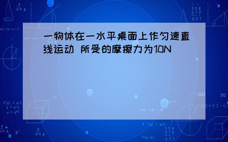 一物体在一水平桌面上作匀速直线运动 所受的摩擦力为10N