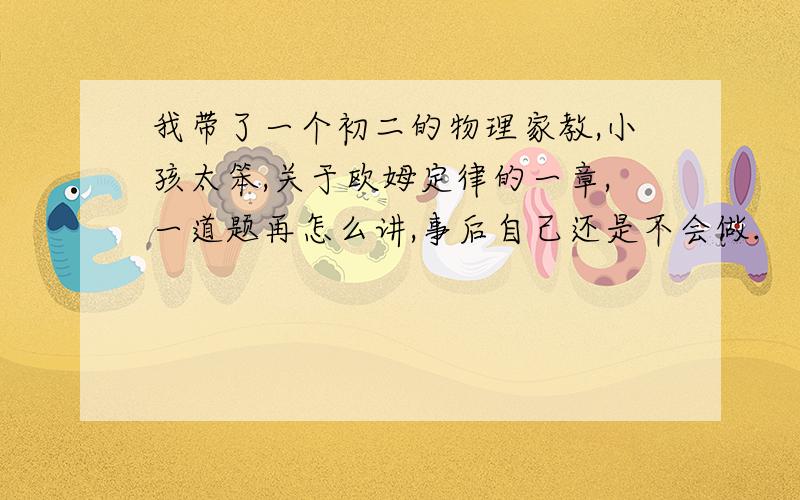 我带了一个初二的物理家教,小孩太笨,关于欧姆定律的一章,一道题再怎么讲,事后自己还是不会做.