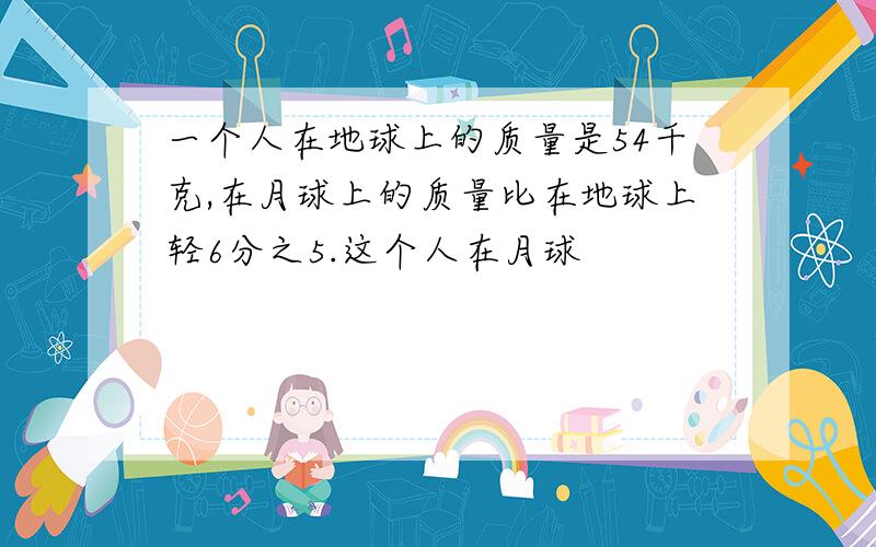 一个人在地球上的质量是54千克,在月球上的质量比在地球上轻6分之5.这个人在月球