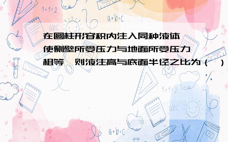 在圆柱形容积内注入同种液体,使侧壁所受压力与地面所受压力相等,则液注高与底面半径之比为（ ）