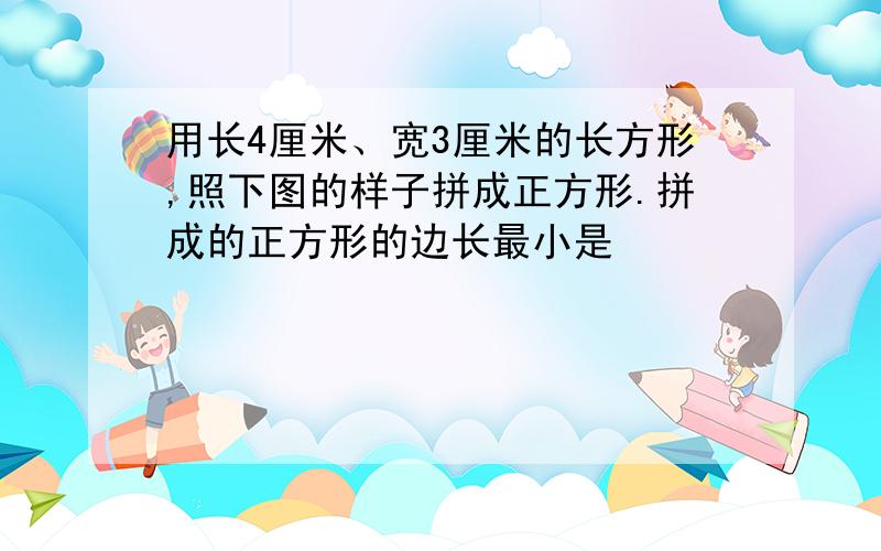 用长4厘米、宽3厘米的长方形,照下图的样子拼成正方形.拼成的正方形的边长最小是