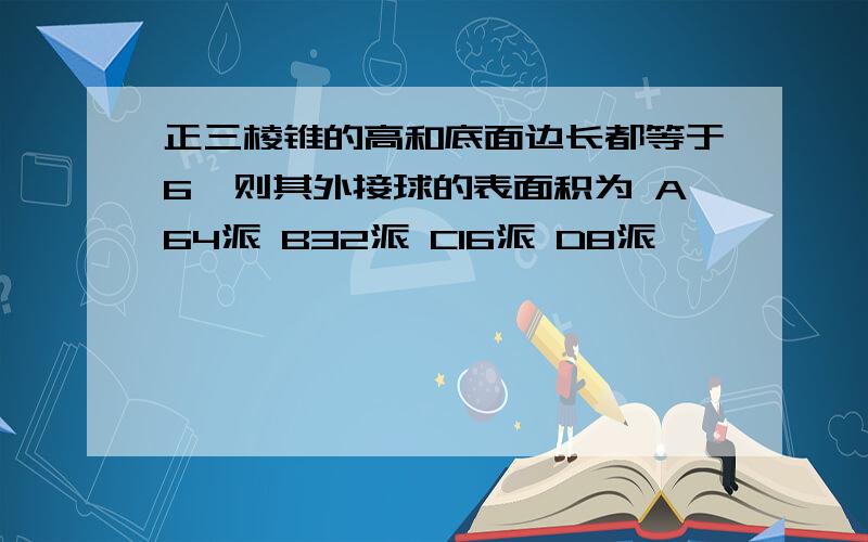 正三棱锥的高和底面边长都等于6,则其外接球的表面积为 A64派 B32派 C16派 D8派