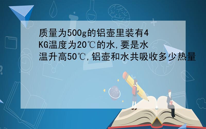 质量为500g的铝壶里装有4KG温度为20℃的水,要是水温升高50℃,铝壶和水共吸收多少热量