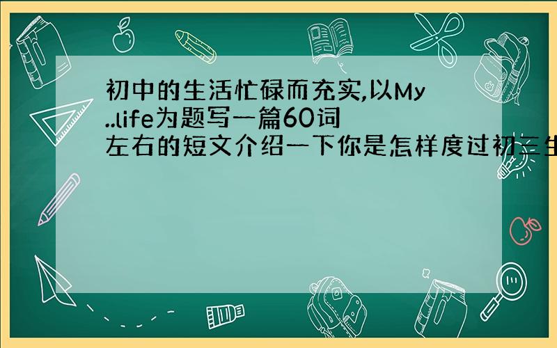 初中的生活忙碌而充实,以My..life为题写一篇60词左右的短文介绍一下你是怎样度过初三生活的.狠急!