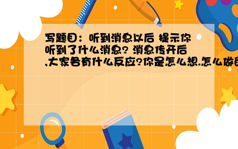 写题目：听到消息以后 提示你听到了什么消息? 消息传开后,大家各有什么反应?你是怎么想.怎么做的?