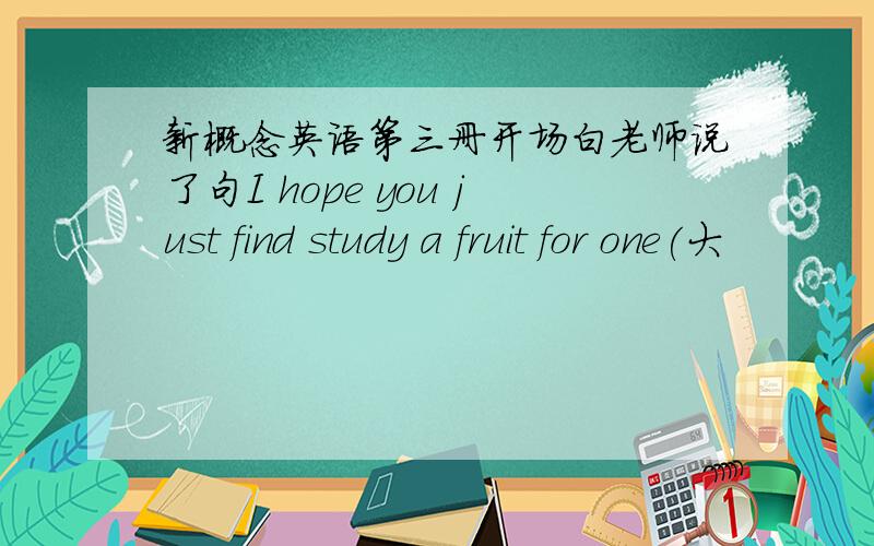 新概念英语第三册开场白老师说了句I hope you just find study a fruit for one(大