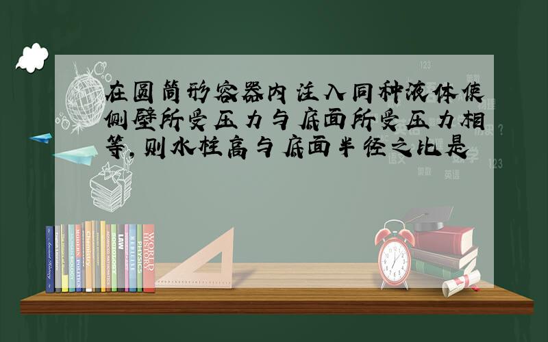 在圆筒形容器内注入同种液体使侧壁所受压力与底面所受压力相等,则水柱高与底面半径之比是