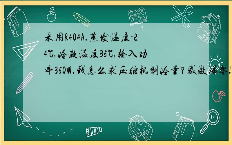 采用R404A,蒸发温度-24℃,冷凝温度35℃,输入功率350W,钱怎么求压缩机制冷量?感激涕零!