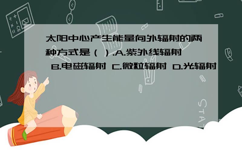 太阳中心产生能量向外辐射的两种方式是（）.A.紫外线辐射 B.电磁辐射 C.微粒辐射 D.光辐射