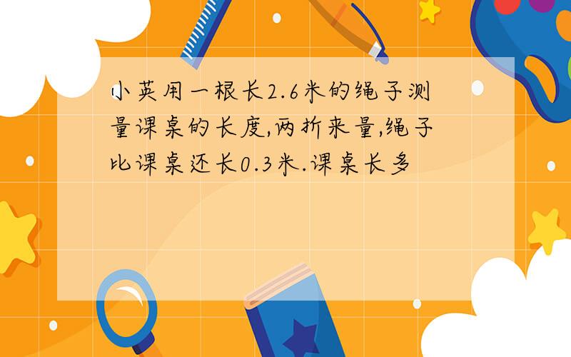 小英用一根长2.6米的绳子测量课桌的长度,两折来量,绳子比课桌还长0.3米.课桌长多