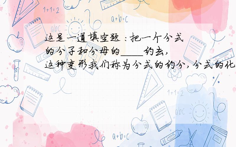 这是一道填空题 ：把一个分式的分子和分母的____约去,这种变形我们称为分式的约分,分式的化简通常要是结果